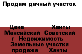 Продам дачный участок  › Цена ­ 450 000 - Ханты-Мансийский, Советский г. Недвижимость » Земельные участки продажа   . Ханты-Мансийский